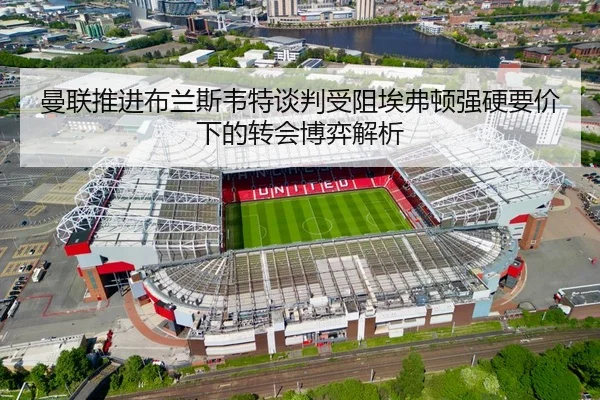 曼联推进布兰斯韦特谈判受阻埃弗顿强硬要价下的转会博弈解析